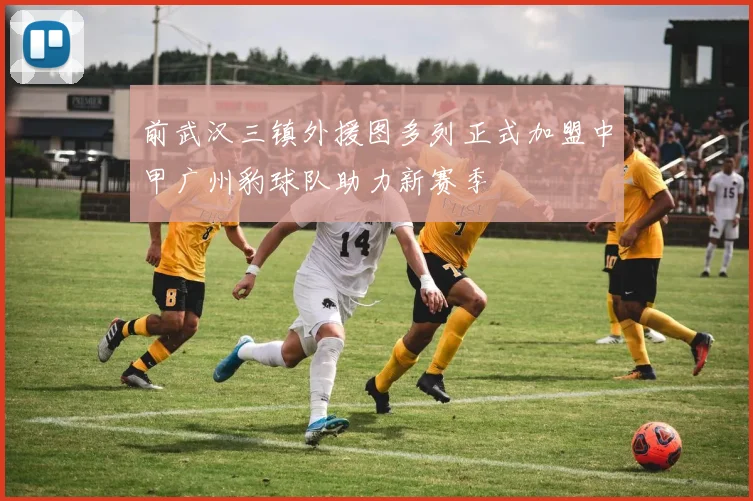 前武汉三镇外援图多列正式加盟中甲广州豹球队助力新赛季