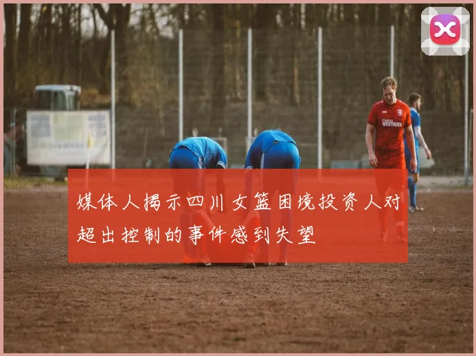 媒体人揭示四川女篮困境投资人对超出控制的事件感到失望