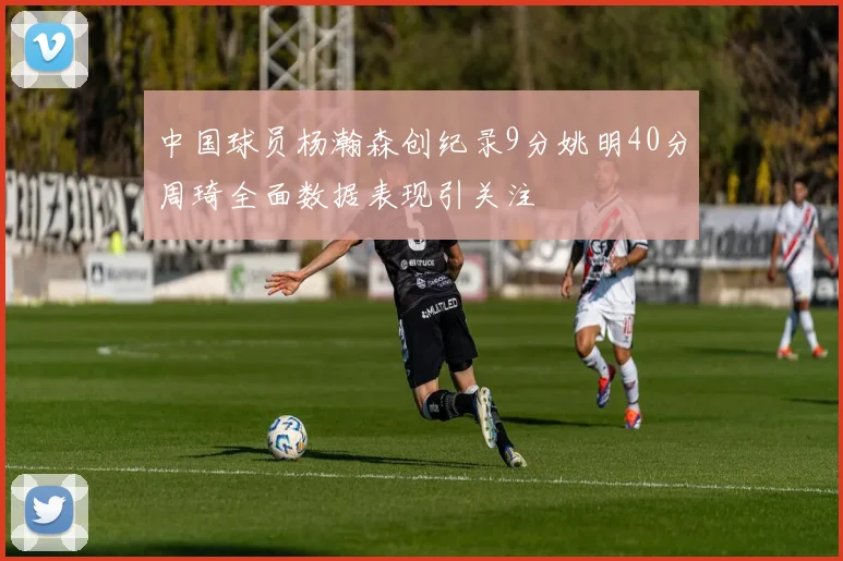中国球员杨瀚森创纪录9分姚明40分周琦全面数据表现引关注