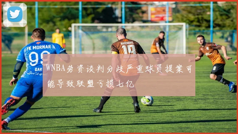 WNBA劳资谈判分歧严重球员提案可能导致联盟亏损七亿