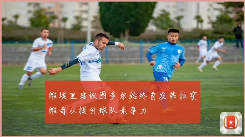 维埃里建议图多尔始终首发弗拉霍维奇以提升球队竞争力