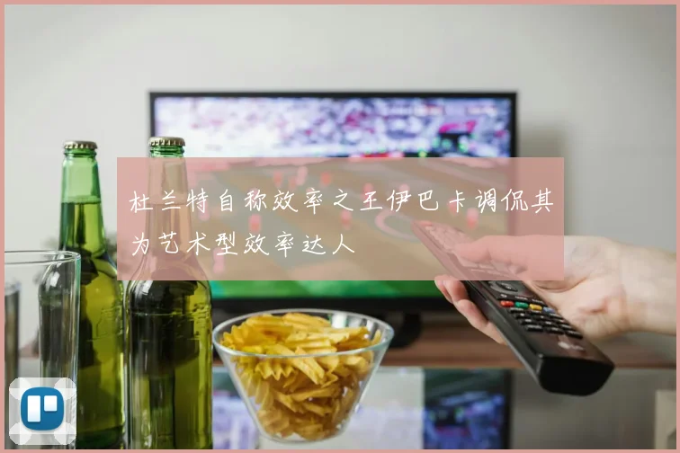 杜兰特自称效率之王伊巴卡调侃其为艺术型效率达人