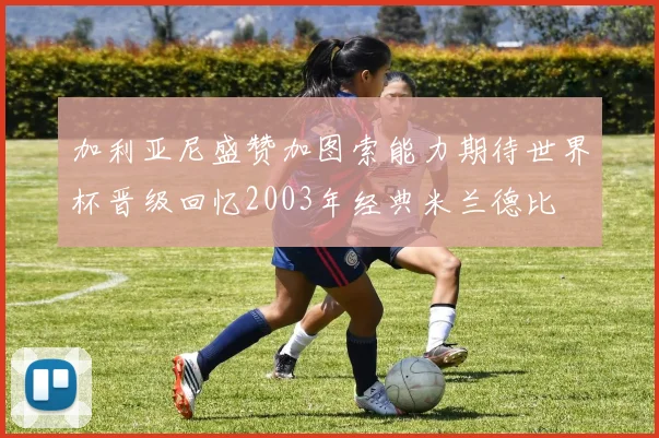 加利亚尼盛赞加图索能力期待世界杯晋级回忆2003年经典米兰德比