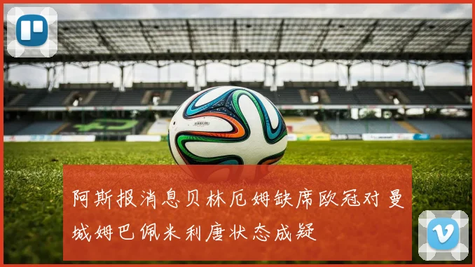 阿斯报消息贝林厄姆缺席欧冠对曼城姆巴佩米利唐状态成疑