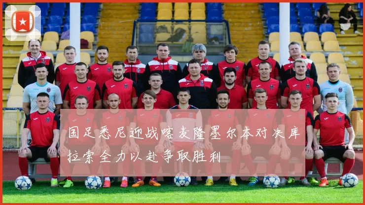 国足悉尼迎战喀麦隆墨尔本对决库拉索全力以赴争取胜利