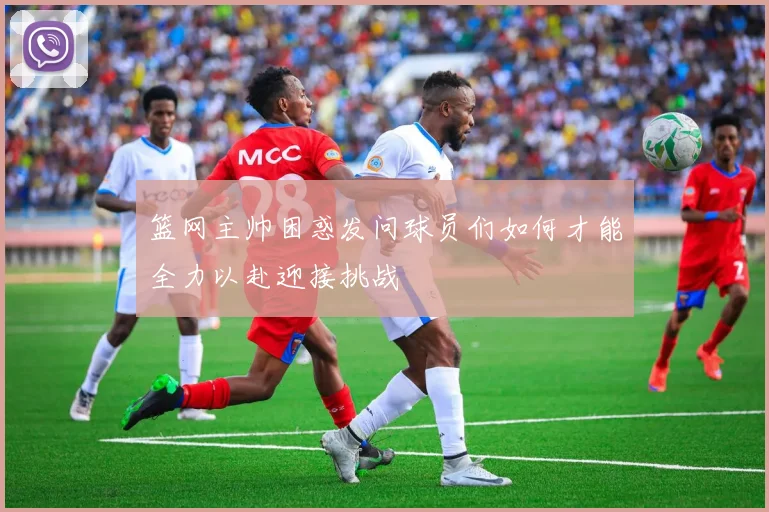 篮网主帅困惑发问球员们如何才能全力以赴迎接挑战