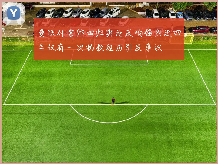 曼联对索帅回归舆论反响强烈近四年仅有一次执教经历引发争议