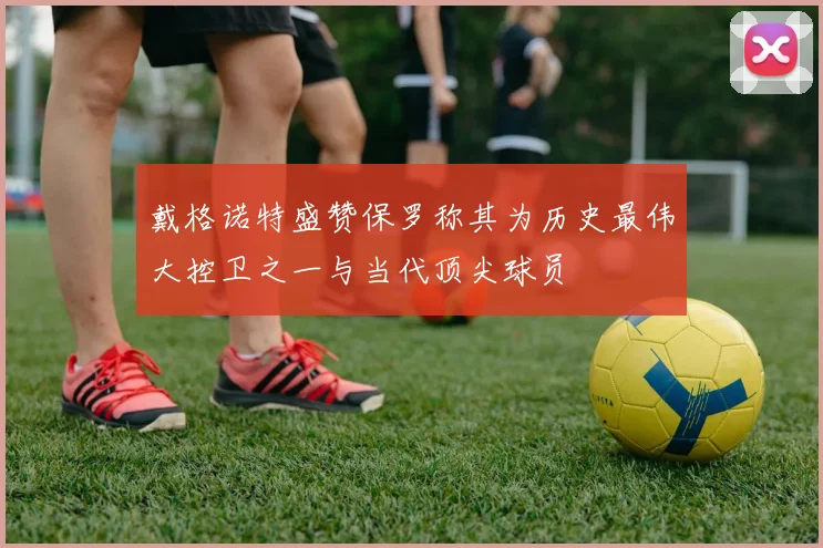 戴格诺特盛赞保罗称其为历史最伟大控卫之一与当代顶尖球员
