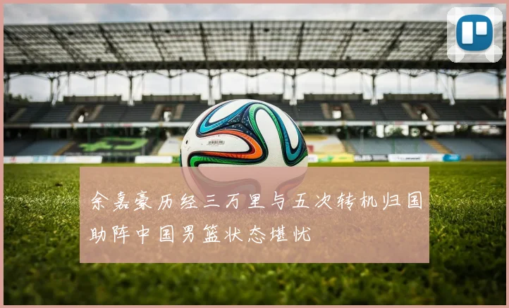 余嘉豪历经三万里与五次转机归国助阵中国男篮状态堪忧