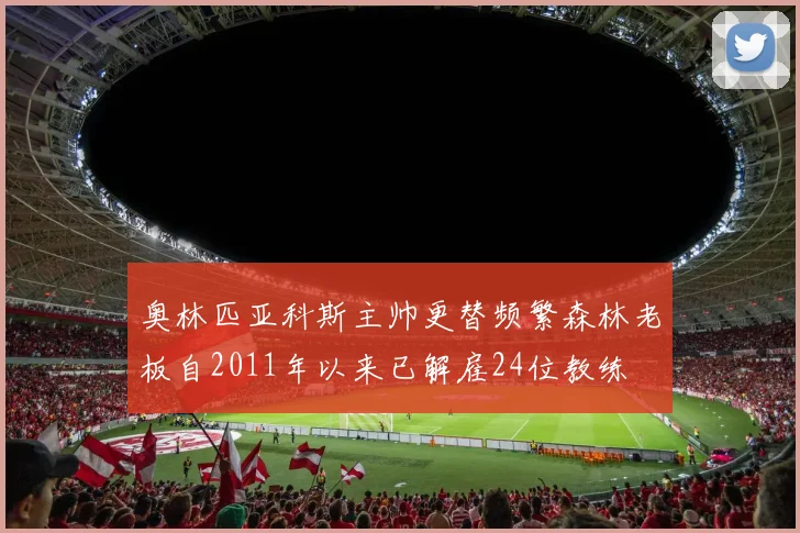 奥林匹亚科斯主帅更替频繁森林老板自2011年以来已解雇24位教练