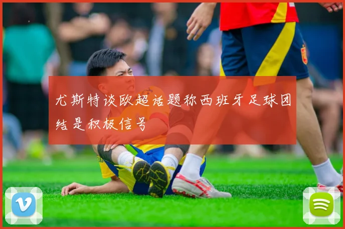 尤斯特谈欧超话题称西班牙足球团结是积极信号