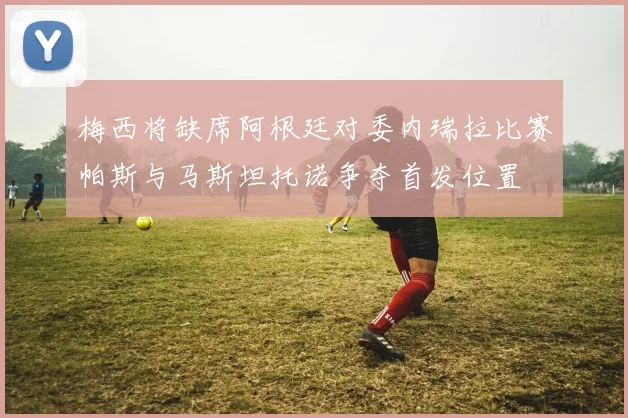 梅西将缺席阿根廷对委内瑞拉比赛帕斯与马斯坦托诺争夺首发位置