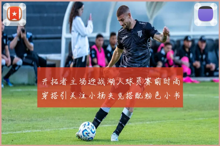 开拓者主场迎战湖人球员赛前时尚穿搭引关注小杨夹克搭配粉色小书包