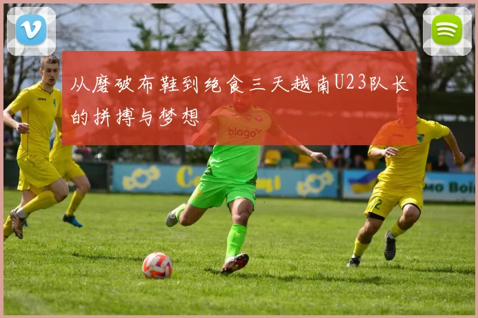 从磨破布鞋到绝食三天越南U23队长的拼搏与梦想