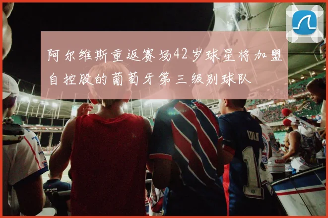 阿尔维斯重返赛场42岁球星将加盟自控股的葡萄牙第三级别球队