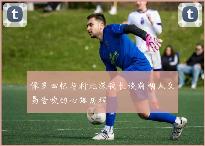 保罗回忆与科比深夜长谈前湖人交易告吹的心路历程