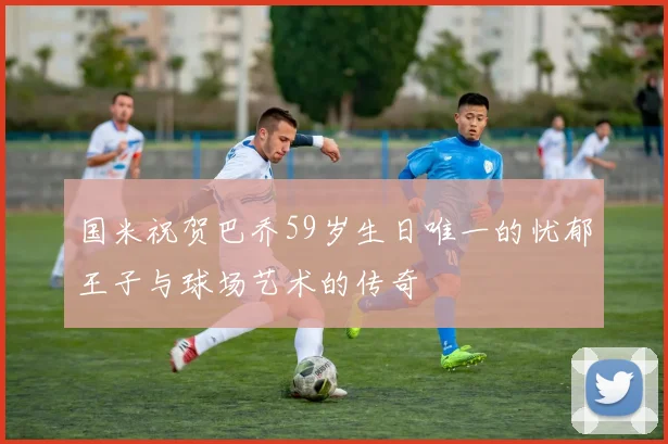国米祝贺巴乔59岁生日唯一的忧郁王子与球场艺术的传奇