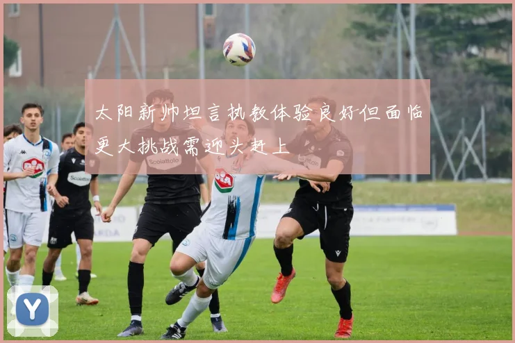 太阳新帅坦言执教体验良好但面临更大挑战需迎头赶上