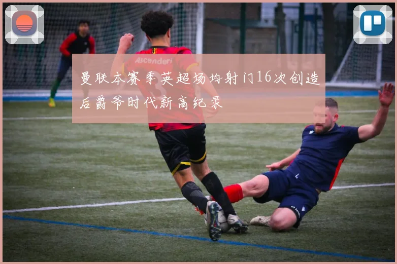 曼联本赛季英超场均射门16次创造后爵爷时代新高纪录